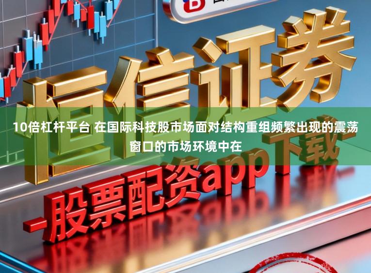 10倍杠杆平台 在国际科技股市场面对结构重组频繁出现的震荡窗口的市场环境中在