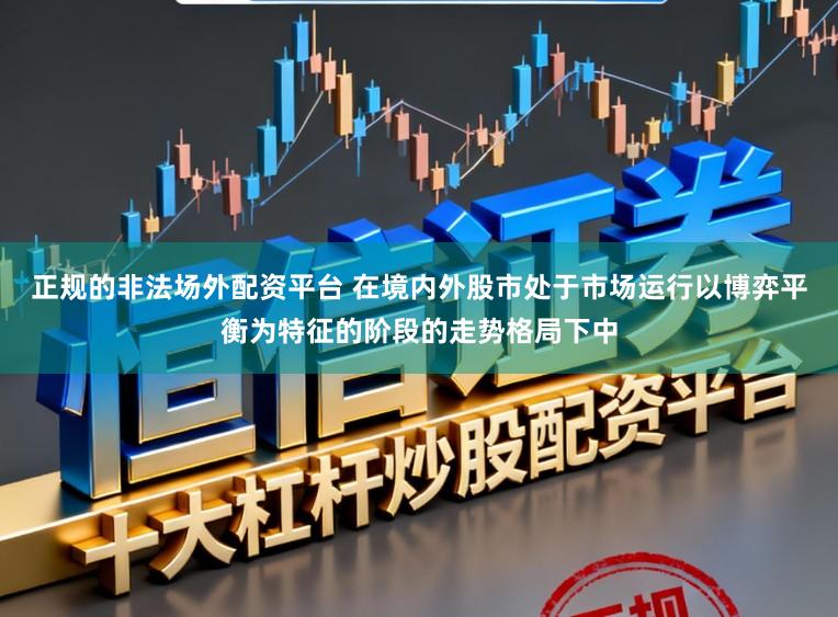 正规的非法场外配资平台 在境内外股市处于市场运行以博弈平衡为特征的阶段的走势格局下中