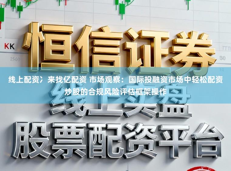 线上配资冫来找亿配资 市场观察：国际投融资市场中轻松配资炒股的合规风险评估框架操作