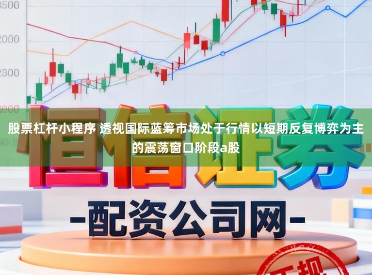 股票杠杆小程序 透视国际蓝筹市场处于行情以短期反复博弈为主的震荡窗口阶段a股
