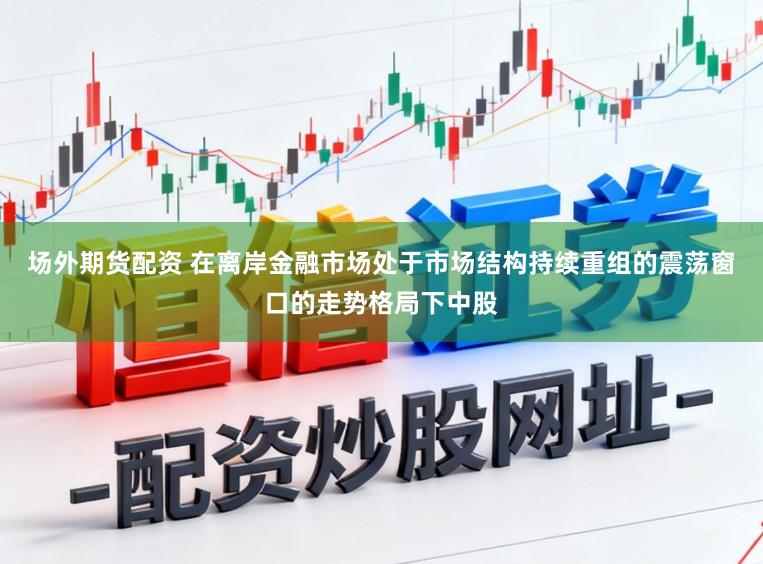 场外期货配资 在离岸金融市场处于市场结构持续重组的震荡窗口的走势格局下中股