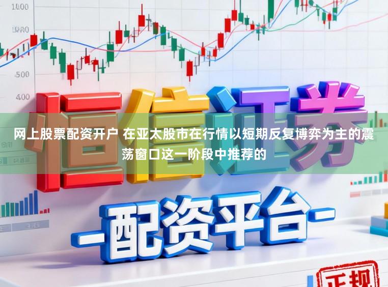 网上股票配资开户 在亚太股市在行情以短期反复博弈为主的震荡窗口这一阶段中推荐的