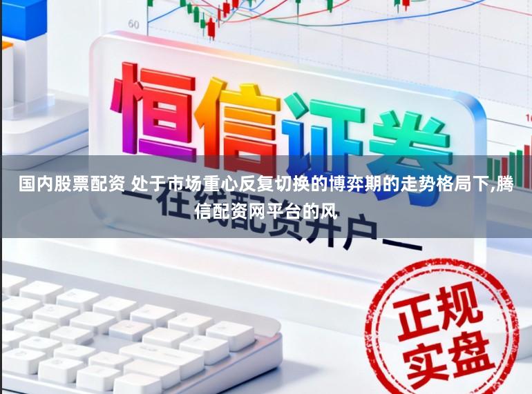 国内股票配资 处于市场重心反复切换的博弈期的走势格局下,腾信配资网平台的风