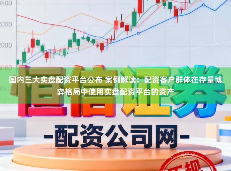 国内三大实盘配资平台公布 案例解读：配资客户群体在存量博弈格局中使用实盘配资平台的资产