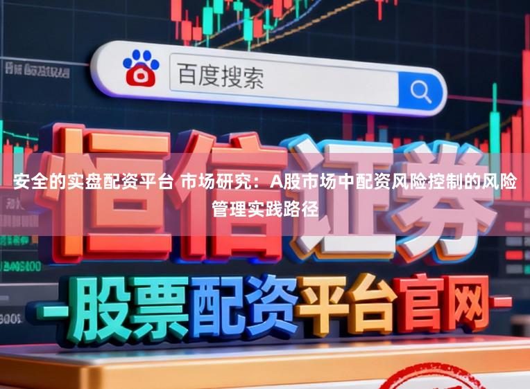 安全的实盘配资平台 市场研究：A股市场中配资风险控制的风险管理实践路径