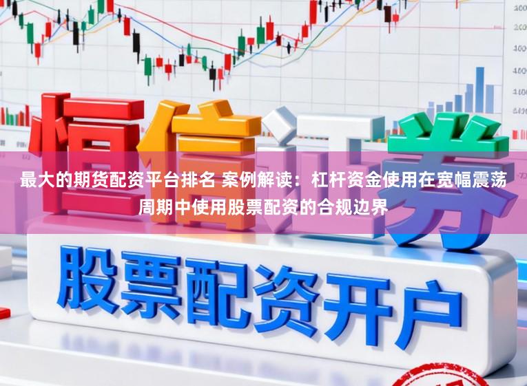 最大的期货配资平台排名 案例解读：杠杆资金使用在宽幅震荡周期中使用股票配资的合规边界
